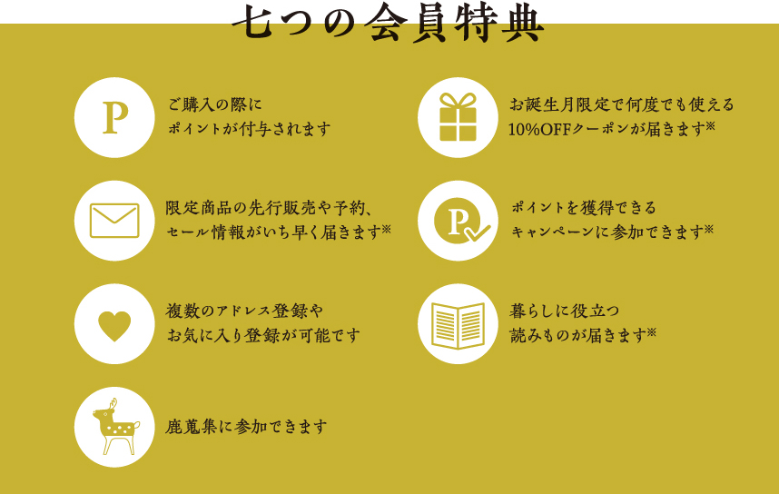 【七つの会員特典】会員登録をすると、ご購入の際にポイントが付与されたり、さらにメールマガジンのお受け取りもあわせてご登録いただくと、限定クーポンやお得な情報をお届けいたします